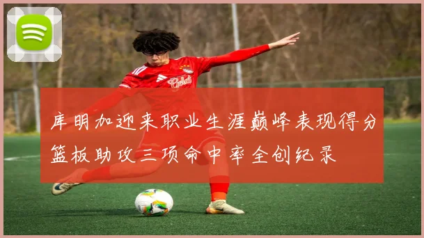 库明加迎来职业生涯巅峰表现得分篮板助攻三项命中率全创纪录