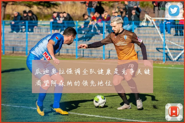 瓜迪奥拉强调全队健康是竞争关键渴望阿森纳的领先地位