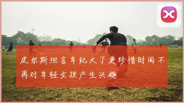皮尔斯坦言年纪大了更珍惜时间不再对年轻女孩产生兴趣