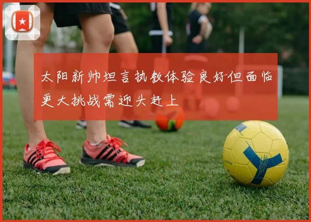 太阳新帅坦言执教体验良好但面临更大挑战需迎头赶上
