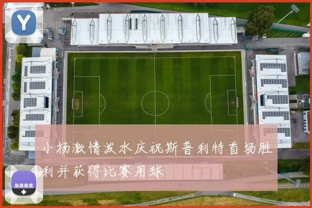 小杨激情泼水庆祝斯普利特首场胜利并获得比赛用球