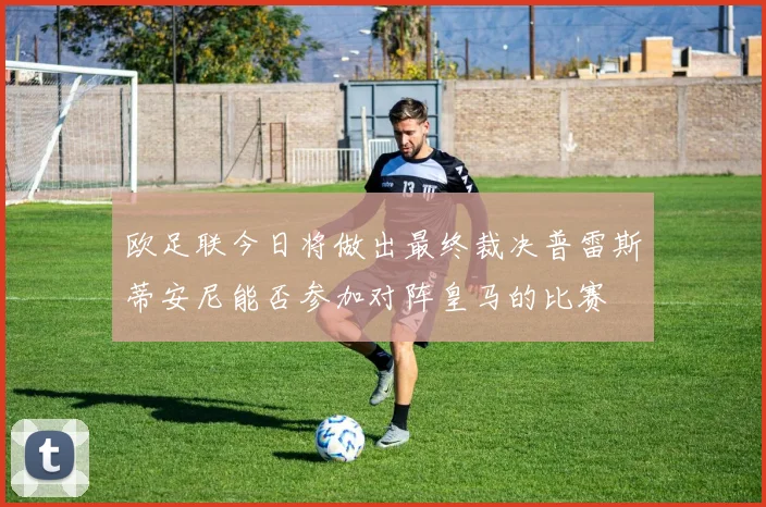 欧足联今日将做出最终裁决普雷斯蒂安尼能否参加对阵皇马的比赛