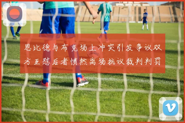 恩比德与布克场上冲突引发争议双方互怼后者愤然离场抗议裁判判罚