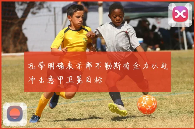 孔蒂明确表示那不勒斯将全力以赴冲击意甲卫冕目标