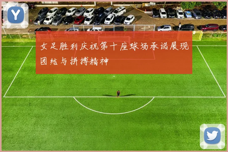 女足胜利庆祝第十座球场承诺展现团结与拼搏精神