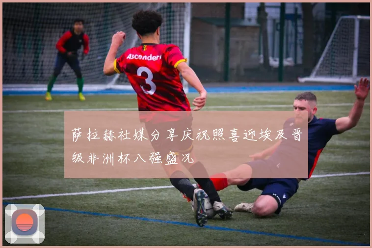 萨拉赫社媒分享庆祝照喜迎埃及晋级非洲杯八强盛况