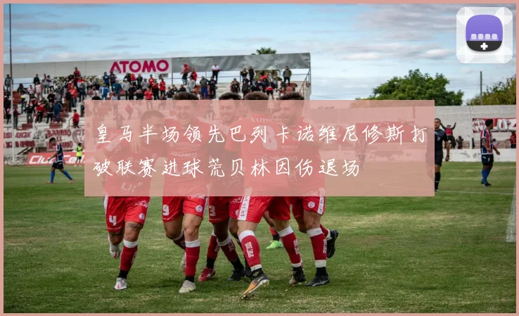皇马半场领先巴列卡诺维尼修斯打破联赛进球荒贝林因伤退场