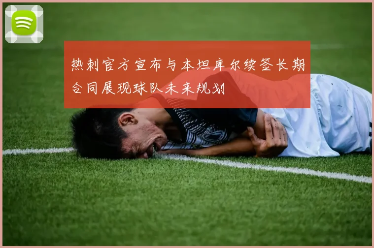 热刺官方宣布与本坦库尔续签长期合同展现球队未来规划