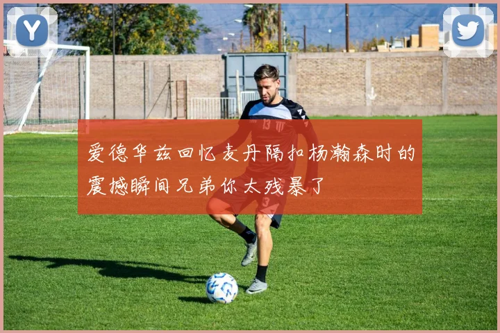 爱德华兹回忆麦丹隔扣杨瀚森时的震撼瞬间兄弟你太残暴了