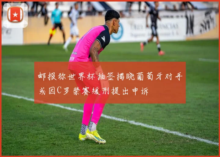 邮报称世界杯抽签揭晓葡萄牙对手或因C罗禁赛缓刑提出申诉