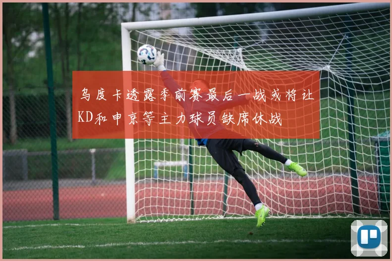 乌度卡透露季前赛最后一战或将让KD和申京等主力球员缺席休战