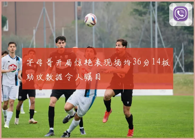 字母哥开局惊艳表现场均36分14板助攻数据令人瞩目