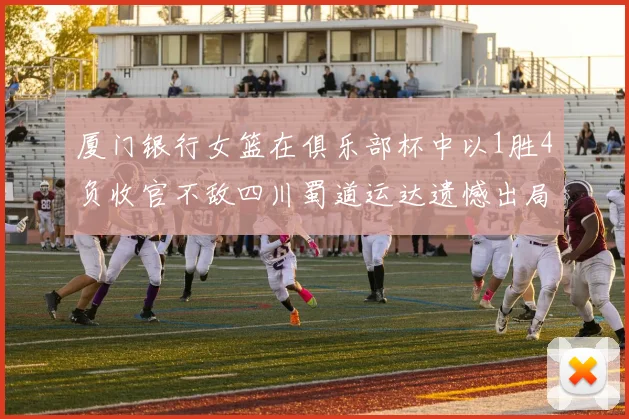 厦门银行女篮在俱乐部杯中以1胜4负收官不敌四川蜀道运达遗憾出局
