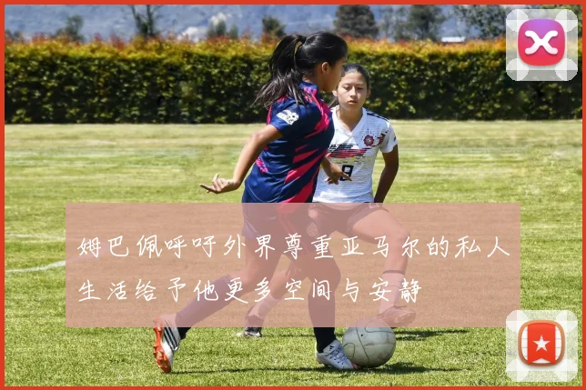 姆巴佩呼吁外界尊重亚马尔的私人生活给予他更多空间与安静