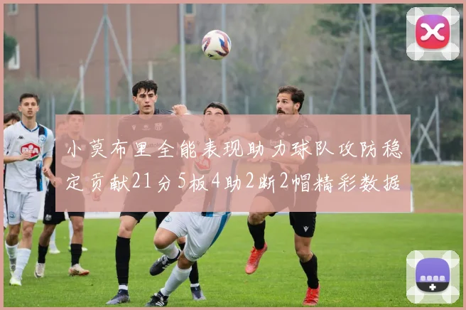小莫布里全能表现助力球队攻防稳定贡献21分5板4助2断2帽精彩数据回顾