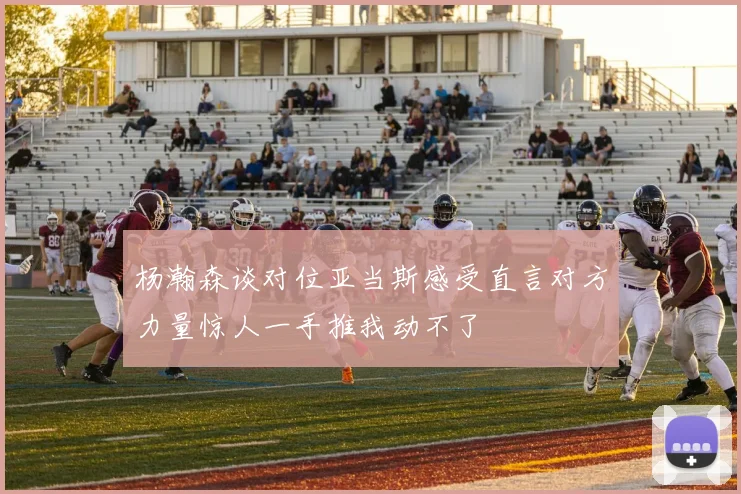 杨瀚森谈对位亚当斯感受直言对方力量惊人一手推我动不了