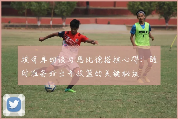 埃奇库姆谈与恩比德搭档心得：随时准备好出手投篮的关键秘诀