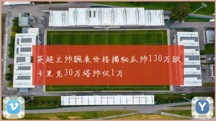 英超主帅腕表价格揭秘瓜帅130万欧卡里克30万塔帅仅1万