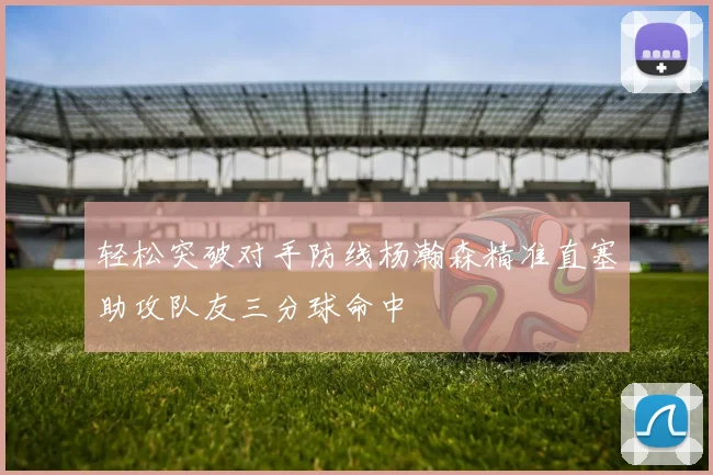 轻松突破对手防线杨瀚森精准直塞助攻队友三分球命中